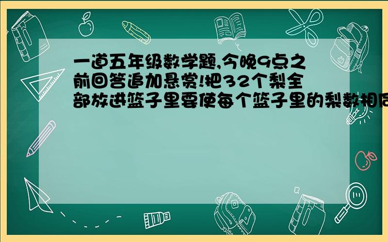 一道五年级数学题,今晚9点之前回答追加悬赏!把32个梨全部放进篮子里要使每个篮子里的梨数相同,可以放几个篮子?每个篮子里可以放几个,每个篮子里最多