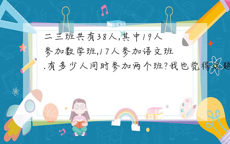 二三班共有38人,其中19人参加数学班,17人参加语文班.有多少人同时参加两个班?我也觉得这题有问题，给出的答案是7人！实在纳闷了！
