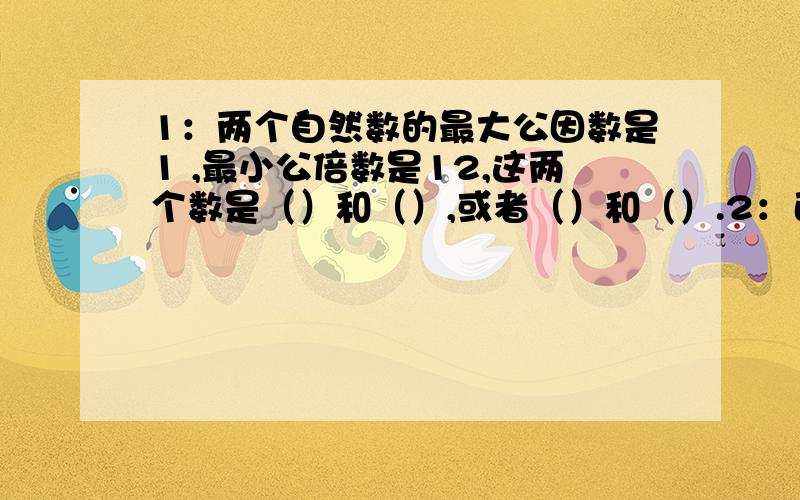 1：两个自然数的最大公因数是1 ,最小公倍数是12,这两个数是（）和（）,或者（）和（）.2：已知a＝4b,那么a和b的最大公因数是（）；如果b÷10＝a,那么a和b的最大公因数是（）,最小公倍数是