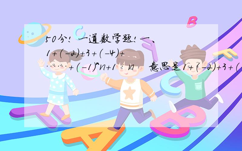 50分! 一道数学题!一、 1+(-2)+3+(-4)+……+(-1)^n+1·n    意思是1+(-2)+3+(-4)+……+〔(-1)的n+1次方再乘n]