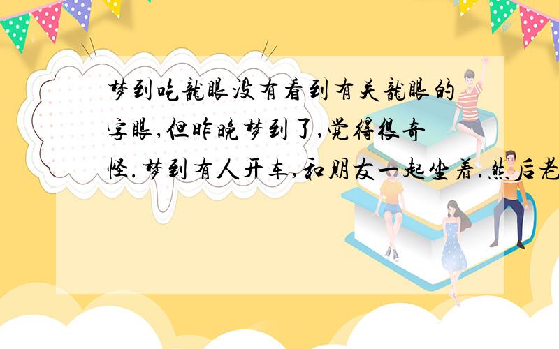 梦到吃龙眼没有看到有关龙眼的字眼,但昨晚梦到了,觉得很奇怪.梦到有人开车,和朋友一起坐着.然后老公开车从旁边经过,我叫他拿一点龙眼给我.他从车窗扔了一点进来,朋友还笑我说,她手上