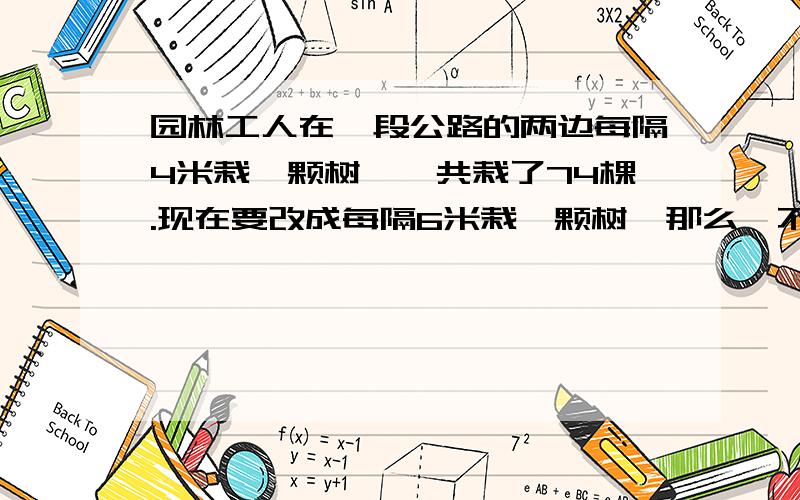 园林工人在一段公路的两边每隔4米栽一颗树,一共栽了74棵.现在要改成每隔6米栽一颗树,那么,不用移栽的树