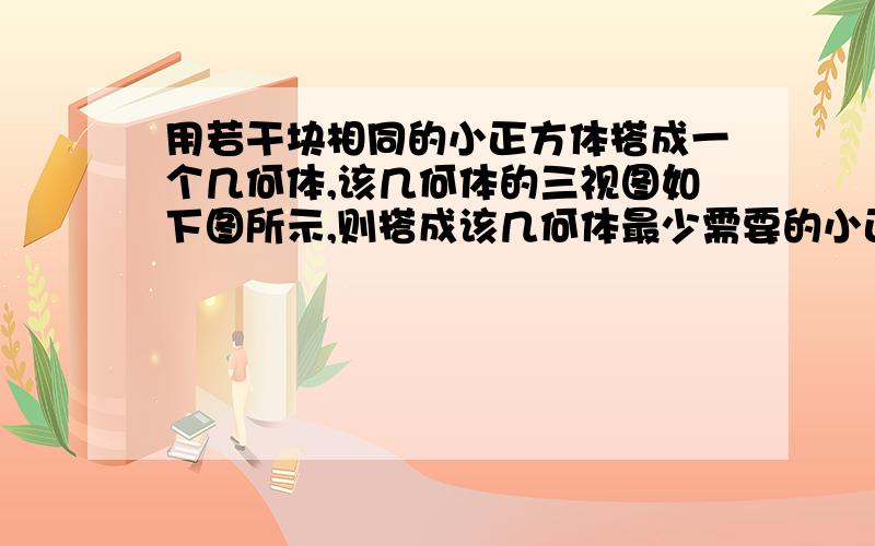 用若干块相同的小正方体搭成一个几何体,该几何体的三视图如下图所示,则搭成该几何体最少需要的小正方体