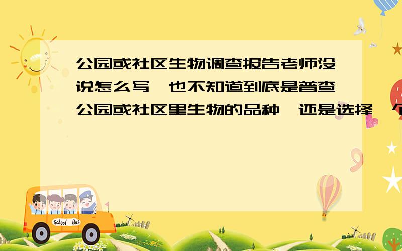 公园或社区生物调查报告老师没说怎么写,也不知道到底是普查公园或社区里生物的品种,还是选择一个主题,如对比同样一种生物在不同环境下的状态,从而说明环境对生物的影响.谁知道到底