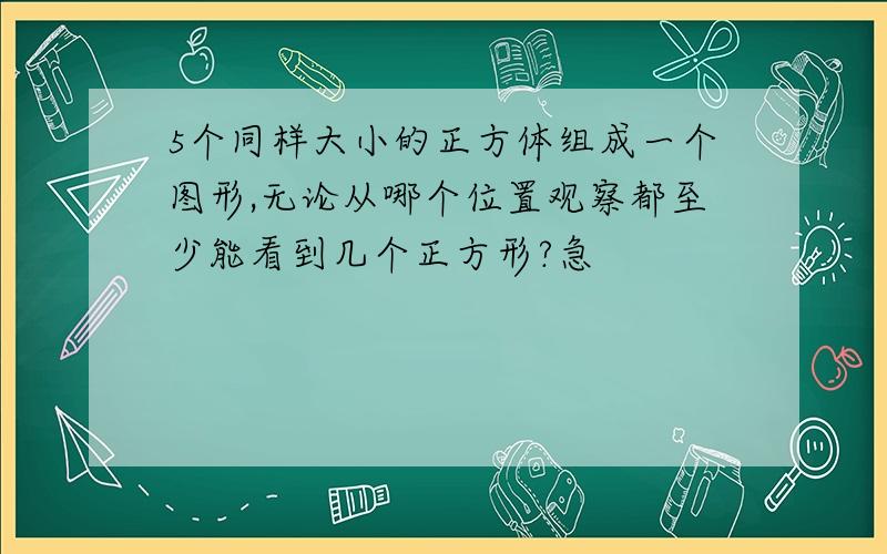 5个同样大小的正方体组成一个图形,无论从哪个位置观察都至少能看到几个正方形?急