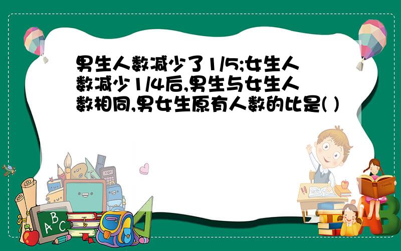 男生人数减少了1/5;女生人数减少1/4后,男生与女生人数相同,男女生原有人数的比是( )