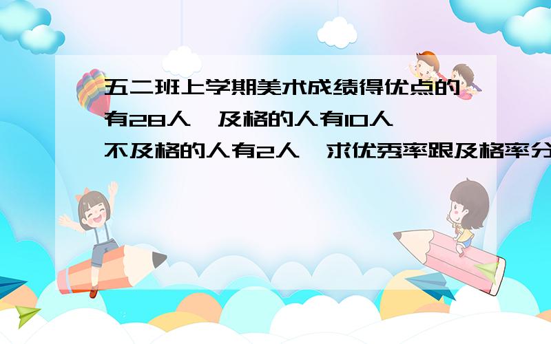 五二班上学期美术成绩得优点的有28人,及格的人有10人,不及格的人有2人,求优秀率跟及格率分别是多少