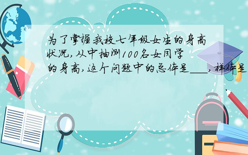 为了掌握我校七年级女生的身高状况,从中抽测100名女同学的身高,这个问题中的总体是___,样体是___.准确无误