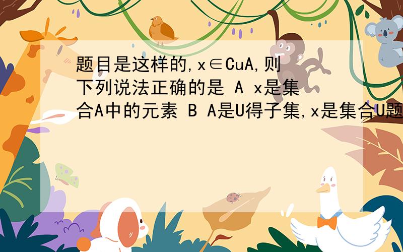 题目是这样的,x∈CuA,则下列说法正确的是 A x是集合A中的元素 B A是U得子集,x是集合U题目是这样的,x∈CuA,则下列说法正确的是A x是集合A中的元素B A是U得子集,x是集合U的元素但不是集合A的元素