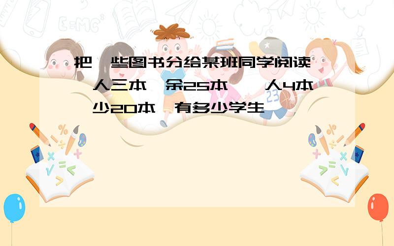 把一些图书分给某班同学阅读,一人三本,余25本,一人4本,少20本,有多少学生