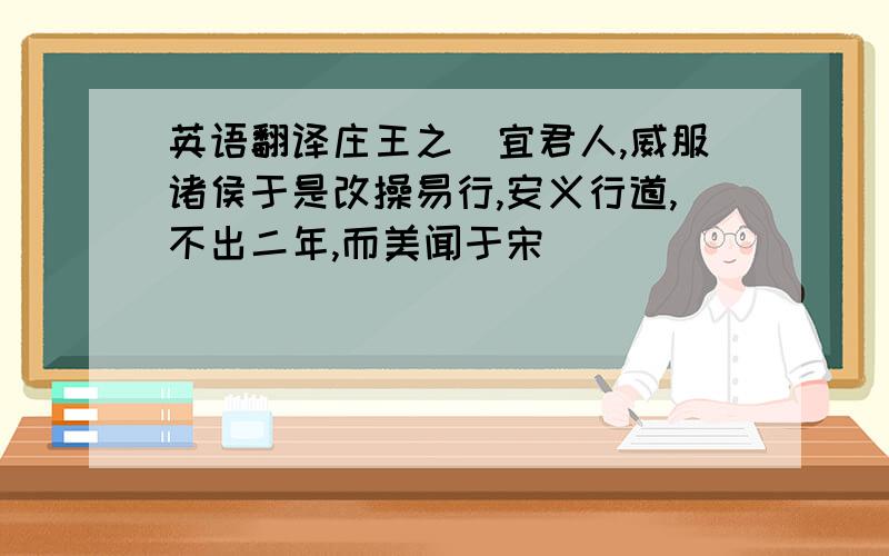 英语翻译庄王之徳宜君人,威服诸侯于是改操易行,安义行道,不出二年,而美闻于宋