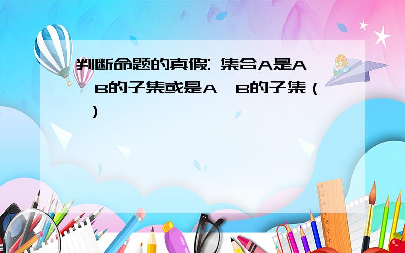 判断命题的真假: 集合A是A∩B的子集或是A∪B的子集（ ）