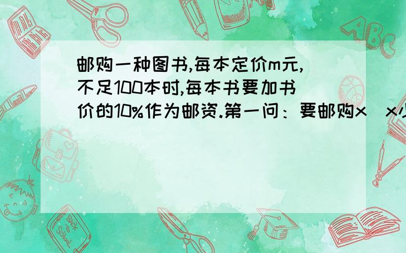 邮购一种图书,每本定价m元,不足100本时,每本书要加书价的10%作为邮资.第一问：要邮购x（x小于100的正整数）本,总计金额是多少钱?第二问：当一次购书超过100本时,书店除免付邮资外,还给予10