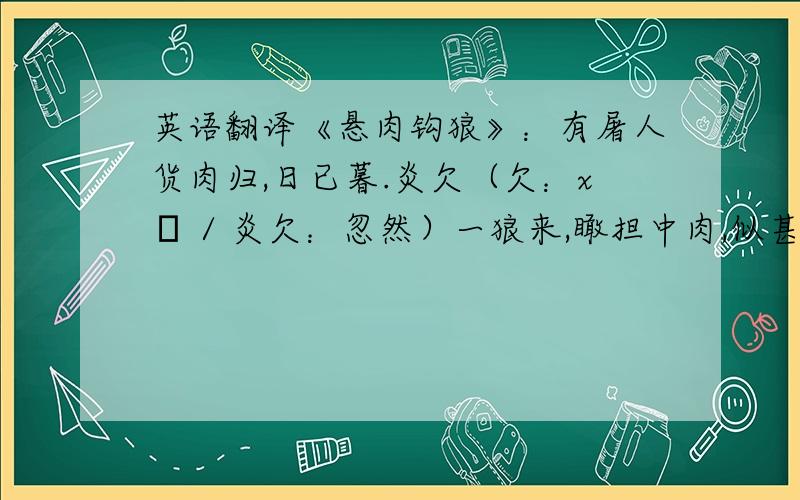 英语翻译《悬肉钩狼》：有屠人货肉归,日已暮.炎欠（欠：xū / 炎欠：忽然）一狼来,瞰担中肉,似甚涎垂,步亦步,尾行数里.屠惧,示之以刃,则稍却（却：退后几步）；既走,又从之.屠无计,默念