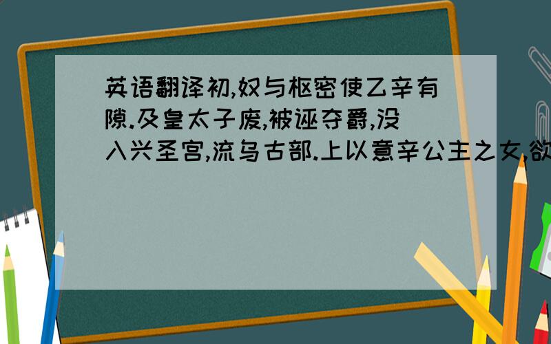 英语翻译初,奴与枢密使乙辛有隙.及皇太子废,被诬夺爵,没入兴圣宫,流乌古部.上以意辛公主之女,欲使绝婚.意辛辞曰：“陛下以妾葭莩之亲,使免流窜,实天地之恩.然夫归之义,生死以之.妾自笄