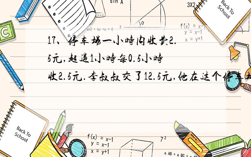 17、停车场一小时内收费2.5元,超过1小时每0.5小时收2.5元.李叔叔交了12.5元,他在这个停车场停车多久?