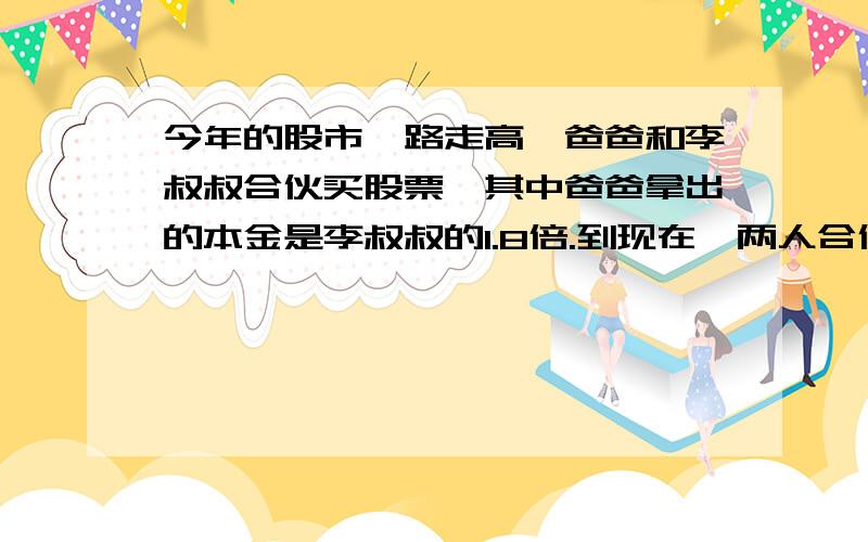 今年的股市一路走高,爸爸和李叔叔合伙买股票,其中爸爸拿出的本金是李叔叔的1.8倍.到现在,两人合伙买股票已经赚了4.2万元,按两人所付的本金分摊所赚的钱,那么两人各应分到多少万元