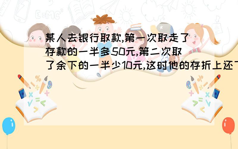 某人去银行取款,第一次取走了存款的一半多50元,第二次取了余下的一半少10元,这时他的存折上还下40元.他原有存款多少元?