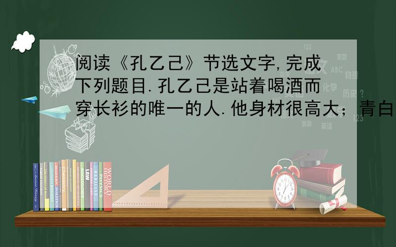 阅读《孔乙己》节选文字,完成下列题目.孔乙己是站着喝酒而穿长衫的唯一的人.他身材很高大；青白脸色,皱纹间时常夹些伤痕；一部乱蓬蓬的花白的胡子.穿的虽然是长衫,可是又脏又破,似乎