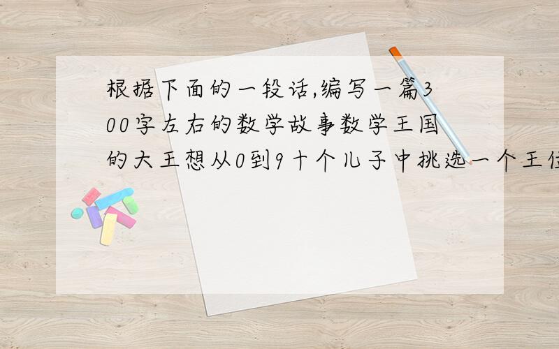 根据下面的一段话,编写一篇300字左右的数学故事数学王国的大王想从0到9十个儿子中挑选一个王位继承人.于是,在一个风和日丽的早晨,他把0到9十位王子召进了大殿,要求他们说说自己在王国