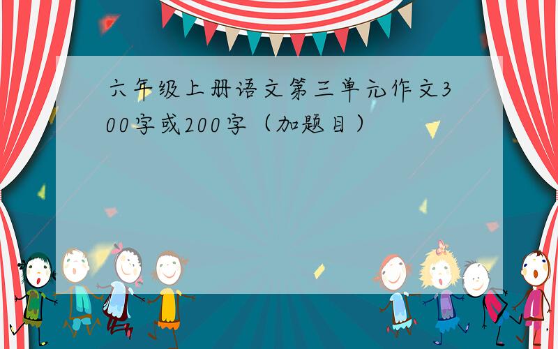 六年级上册语文第三单元作文300字或200字（加题目）