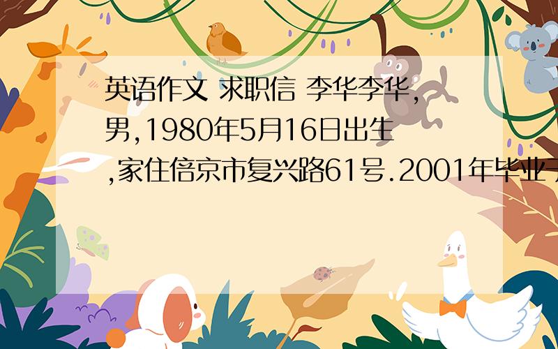 英语作文 求职信 李华李华,男,1980年5月16日出生,家住倍京市复兴路61号.2001年毕业于华光技术学院计算机系.大学3年一直学英语,具有英语交留能力.喜欢上网欲求计算机程序员工作