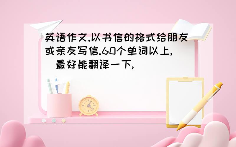 英语作文.以书信的格式给朋友或亲友写信.60个单词以上,（最好能翻译一下,）