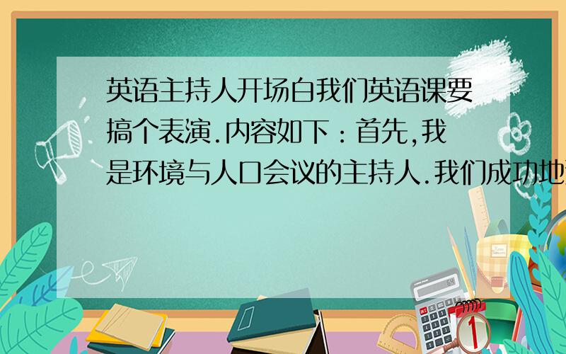 英语主持人开场白我们英语课要搞个表演.内容如下：首先,我是环境与人口会议的主持人.我们成功地邀请了国外3位教授为我们介绍他们各自国家的情况.下面是我写的(麻烦英语高手看看有什