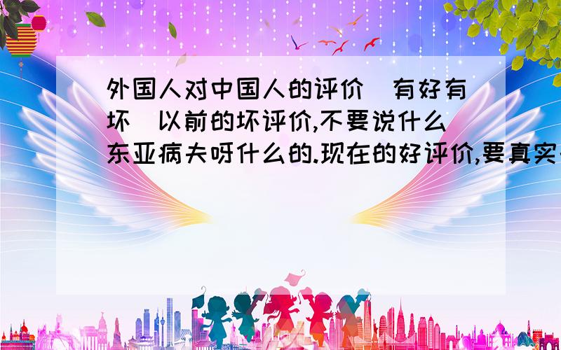 外国人对中国人的评价（有好有坏）以前的坏评价,不要说什么东亚病夫呀什么的.现在的好评价,要真实的!加起来不要超过50字,不要少于45字!事成之后更多悬赏!要文雅一点地说.不要太少字了!