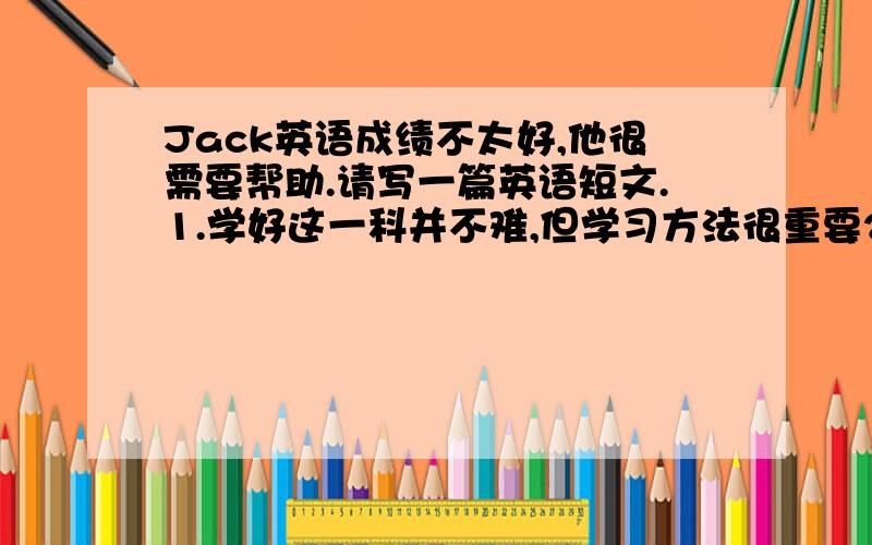 Jack英语成绩不太好,他很需要帮助.请写一篇英语短文.1.学好这一科并不难,但学习方法很重要2.给他提几条建议（不少于3条）3.鼓励他坚持做下去,幷祝愿他进步