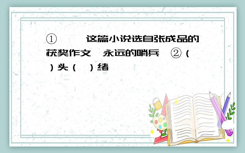 ①《 》这篇小说选自张成品的获奖作文《永远的哨兵》②（ ）头（ ）绪