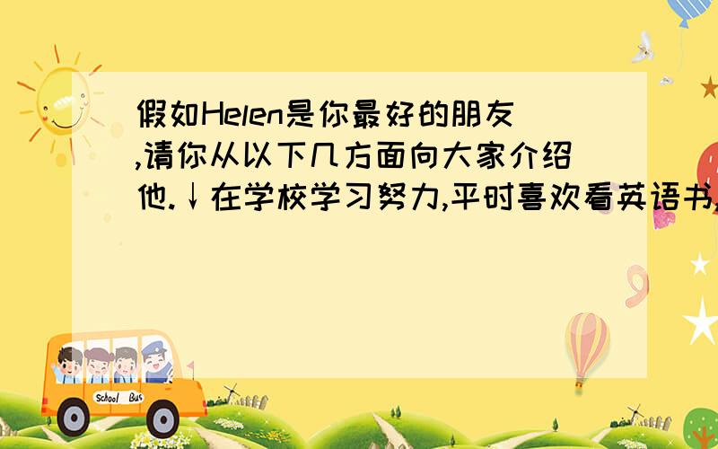 假如Helen是你最好的朋友,请你从以下几方面向大家介绍他.↓在学校学习努力,平时喜欢看英语书,有时上网冲浪.身体很健康,每周锻炼两三次,天天步行去学校.饮食习惯很好,喜欢吃许多不同种