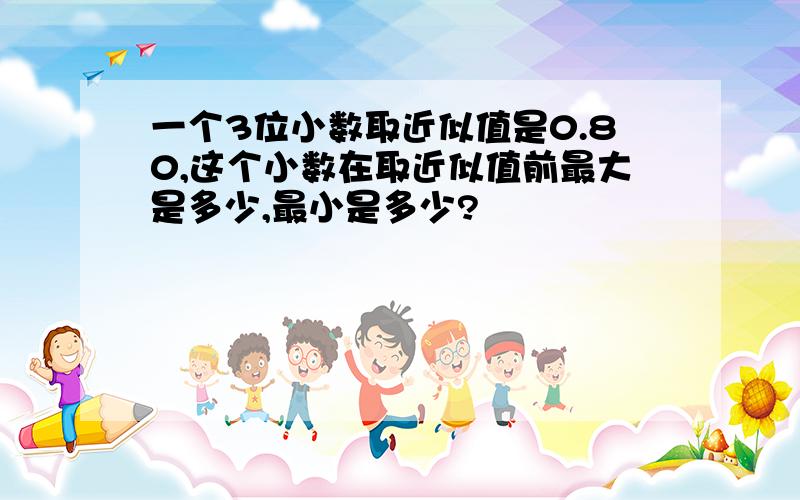 一个3位小数取近似值是0.80,这个小数在取近似值前最大是多少,最小是多少?
