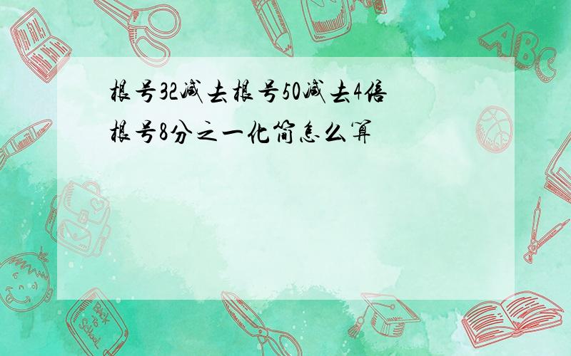 根号32减去根号50减去4倍根号8分之一化简怎么算