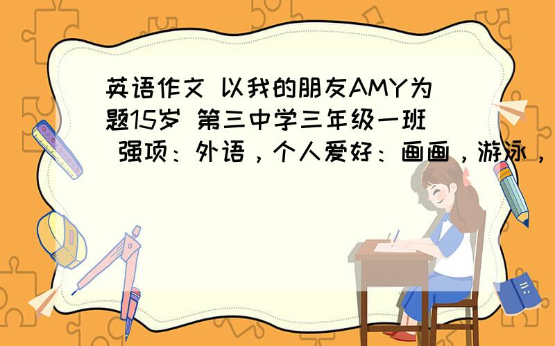 英语作文 以我的朋友AMY为题15岁 第三中学三年级一班 强项：外语，个人爱好：画画，游泳，唱歌。评价：学习如里 下午1点要快6句以上 不用太多越快越好！