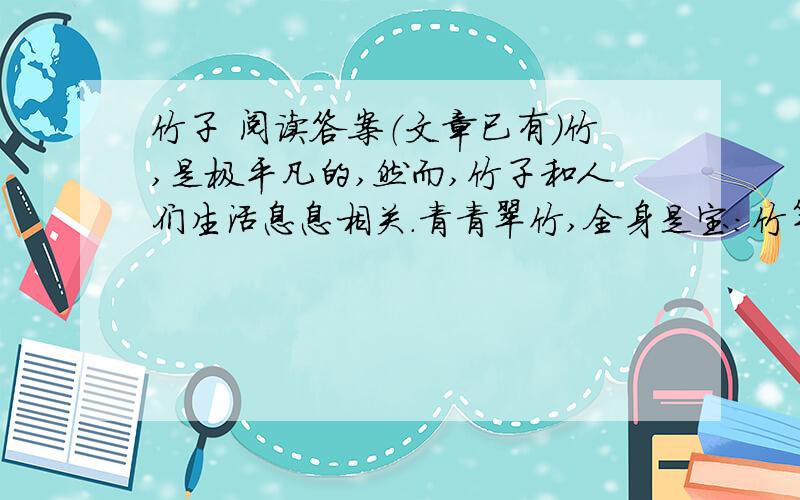 竹子 阅读答案（文章已有）竹,是极平凡的,然而,竹子和人们生活息息相关.青青翠竹,全身是宝：竹竿既是建筑的材料,又是造纸的原料；竹皮可编织竹器；竹沥和竹茹可供药用；竹笋味道鲜美