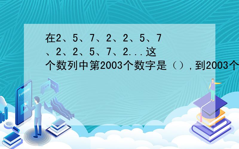 在2、5、7、2、2、5、7、2、2、5、7、2...这个数列中第2003个数字是（）,到2003个数字为止,这些数字的和是（）