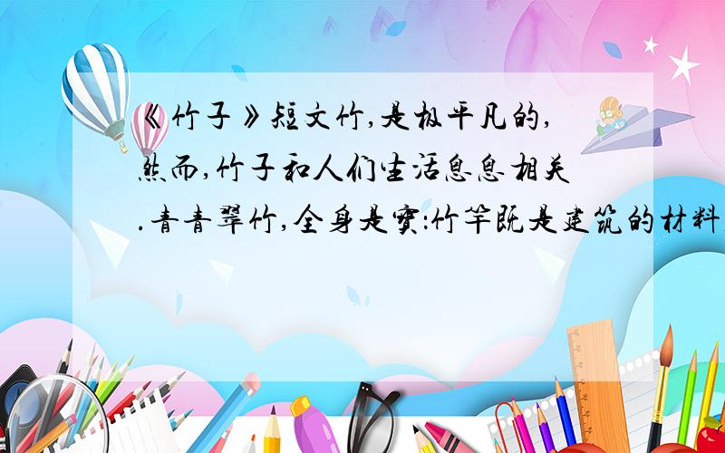 《竹子》短文竹,是极平凡的,然而,竹子和人们生活息息相关.青青翠竹,全身是宝：竹竿既是建筑的材料,又是造纸的原料；竹皮可编织竹器；竹沥和竹茹可供药用；竹笋味道鲜美,助消化,防便