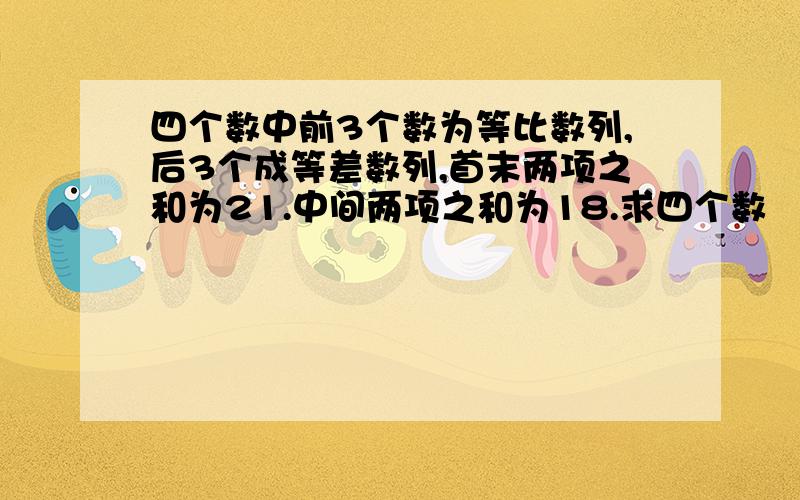 四个数中前3个数为等比数列,后3个成等差数列,首末两项之和为21.中间两项之和为18.求四个数