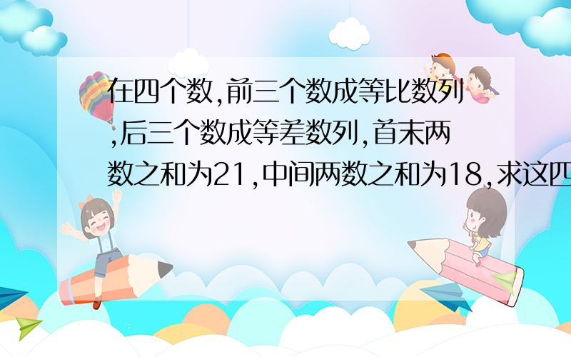 在四个数,前三个数成等比数列,后三个数成等差数列,首末两数之和为21,中间两数之和为18,求这四个数