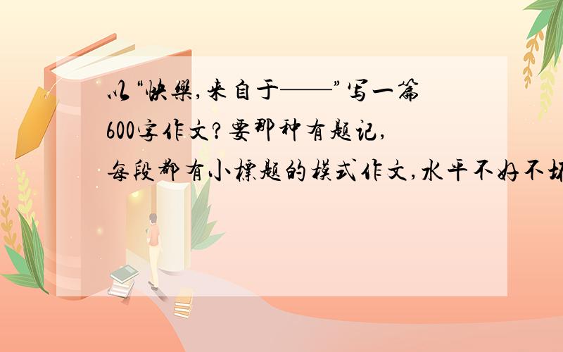 以“快乐,来自于——”写一篇600字作文?要那种有题记,每段都有小标题的模式作文,水平不好不坏就行了.