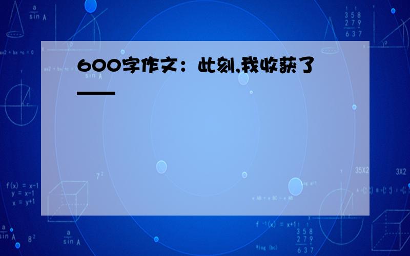 600字作文：此刻,我收获了＿＿