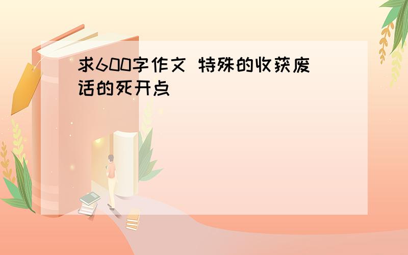 求600字作文 特殊的收获废话的死开点