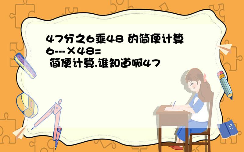 47分之6乘48 的简便计算6---×48=       简便计算.谁知道啊47