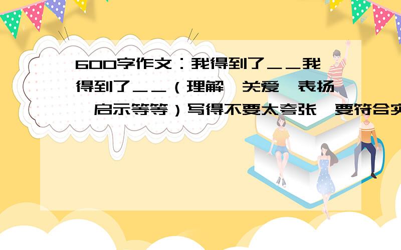 600字作文：我得到了＿＿我得到了＿＿（理解、关爱、表扬、启示等等）写得不要太夸张,要符合实际.开头要有一些美妙的句子,就像“一缕阳光可以折射一滴露珠的光辉……”这种句子