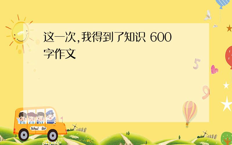 这一次,我得到了知识 600字作文