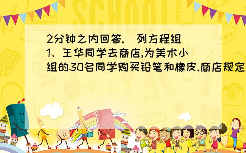 2分钟之内回答.（列方程组）1、王华同学去商店,为美术小组的30名同学购买铅笔和橡皮.商店规定,若给每人买2枝铅笔和1块橡皮,则必须按零售价支付30元；若给每人买3枝铅笔和2块橡皮,则可按