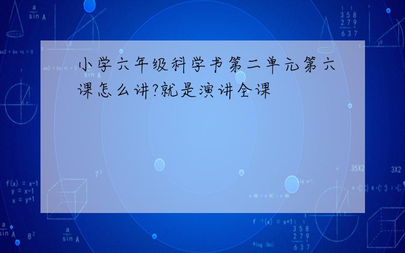 小学六年级科学书第二单元第六课怎么讲?就是演讲全课