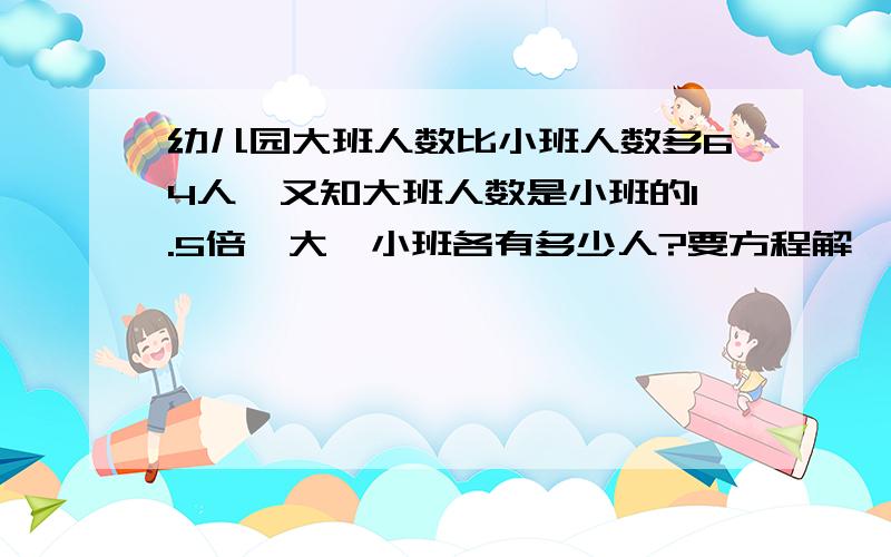 幼儿园大班人数比小班人数多64人,又知大班人数是小班的1.5倍,大、小班各有多少人?要方程解,而且一定一定要有等量关系式,不然不采纳.