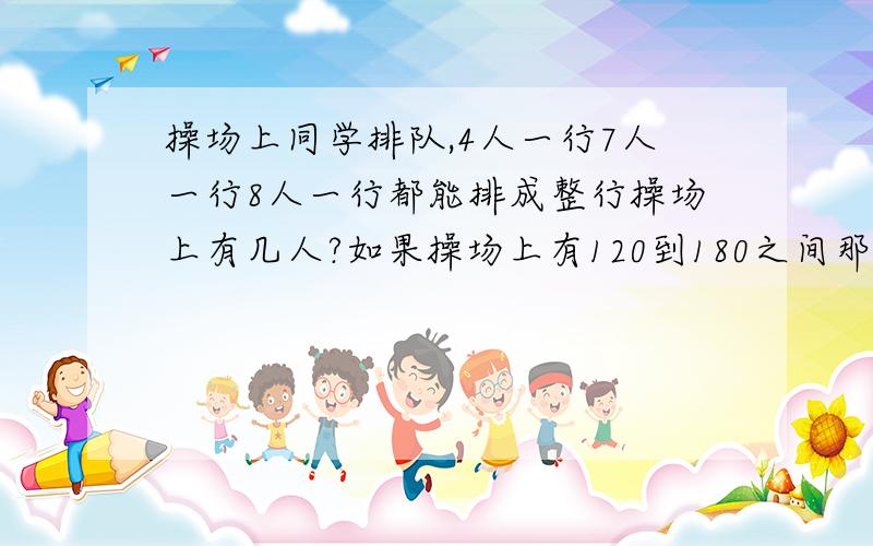 操场上同学排队,4人一行7人一行8人一行都能排成整行操场上有几人?如果操场上有120到180之间那么有多少人